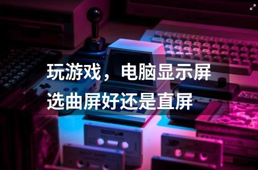 玩游戏，电脑显示屏选曲屏好还是直屏-第1张-游戏信息-龙启网