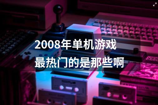 2008年单机游戏最热门的是那些啊-第1张-游戏信息-龙启网