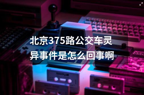 北京375路公交车灵异事件是怎么回事啊-第1张-游戏信息-龙启网