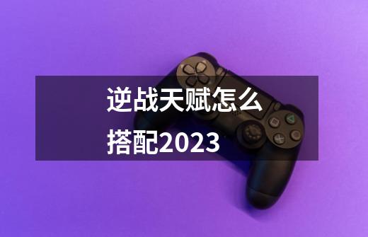 逆战天赋怎么搭配2023-第1张-游戏信息-龙启网