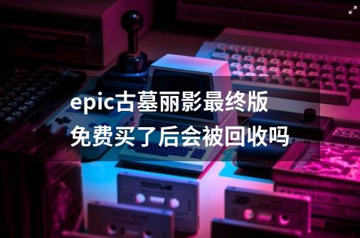 epic古墓丽影最终版免费买了后会被回收吗-第1张-游戏信息-龙启网