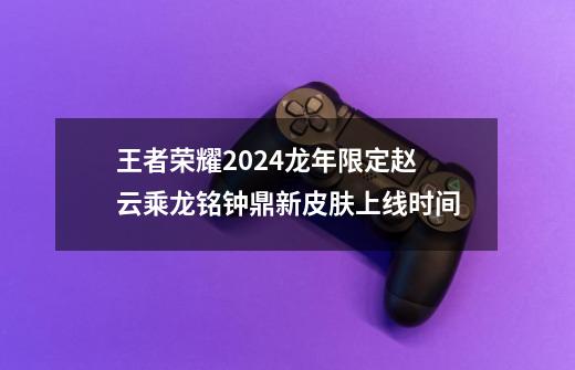 王者荣耀2024龙年限定赵云乘龙铭钟鼎新皮肤上线时间-第1张-游戏信息-龙启网