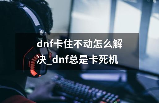 dnf卡住不动怎么解决_dnf总是卡死机-第1张-游戏信息-龙启网