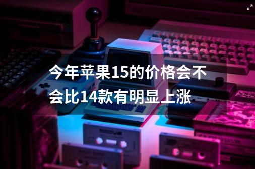 今年苹果15的价格会不会比14款有明显上涨-第1张-游戏信息-龙启网