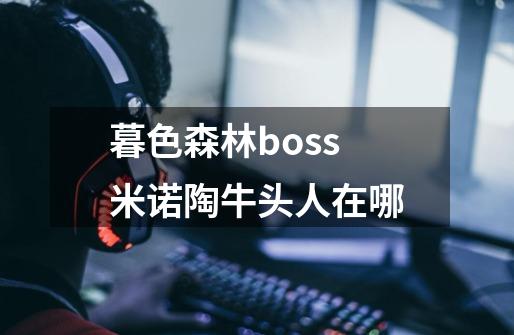 暮色森林boss米诺陶牛头人在哪-第1张-游戏信息-龙启网