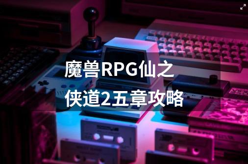 魔兽RPG仙之侠道2五章攻略-第1张-游戏信息-龙启网