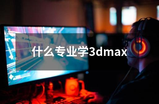 什么专业学3dmax-第1张-游戏信息-龙启网