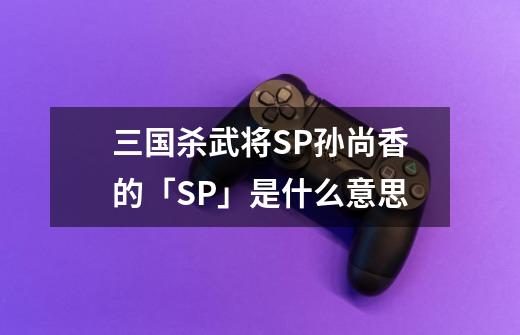 三国杀武将SP孙尚香的「SP」是什么意思-第1张-游戏信息-龙启网