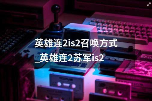 英雄连2is2召唤方式_英雄连2苏军is2-第1张-游戏信息-龙启网