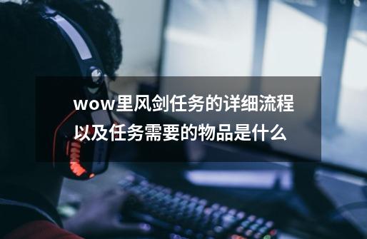 wow里风剑任务的详细流程以及任务需要的物品是什么-第1张-游戏信息-龙启网