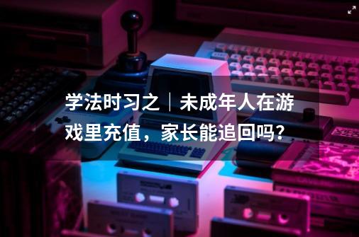 学法时习之｜未成年人在游戏里充值，家长能追回吗？-第1张-游戏信息-龙启网