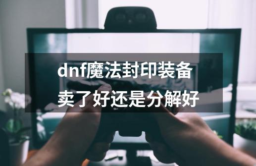 dnf魔法封印装备卖了好还是分解好-第1张-游戏信息-龙启网