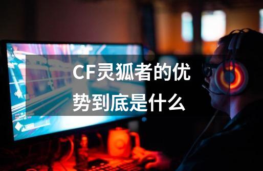 CF灵狐者的优势到底是什么-第1张-游戏信息-龙启网