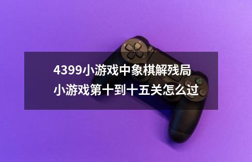 4399小游戏中象棋解残局小游戏第十到十五关怎么过-第1张-游戏信息-龙启网