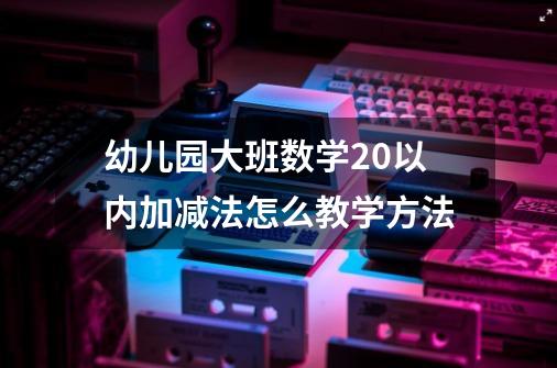 幼儿园大班数学20以内加减法怎么教学方法-第1张-游戏信息-龙启网