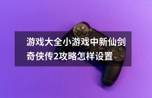 游戏大全小游戏中新仙剑奇侠传2攻略怎样设置-第1张-游戏信息-龙启网