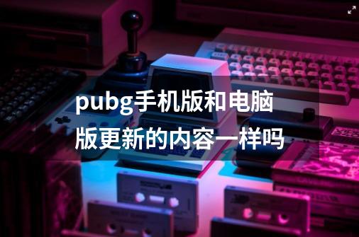 pubg手机版和电脑版更新的内容一样吗-第1张-游戏信息-龙启网