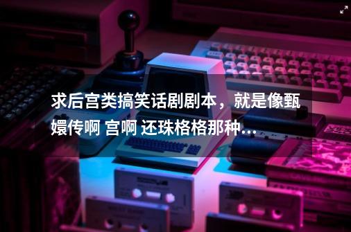 求后宫类搞笑话剧剧本，就是像甄嬛传啊 宫啊 还珠格格那种后宫类的，没有剧本给个故事梗概也行-第1张-游戏信息-龙启网