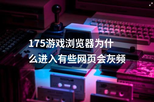 175游戏浏览器为什么进入有些网页会灰频-第1张-游戏信息-龙启网