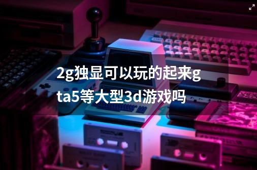 2g独显可以玩的起来gta5等大型3d游戏吗-第1张-游戏信息-龙启网