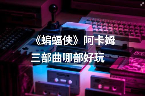 《蝙蝠侠》阿卡姆三部曲哪部好玩-第1张-游戏信息-龙启网