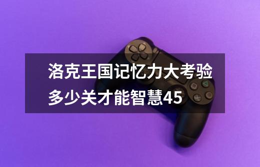 洛克王国记忆力大考验多少关才能智慧45-第1张-游戏信息-龙启网