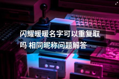 闪耀暖暖名字可以重复取吗 相同昵称问题解答-第1张-游戏信息-龙启网