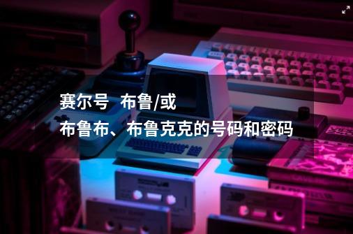 赛尔号   布鲁/或布鲁布、布鲁克克的号码和密码-第1张-游戏信息-龙启网