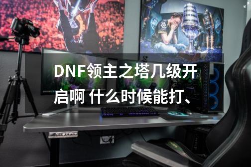 DNF领主之塔几级开启啊 什么时候能打、-第1张-游戏信息-龙启网