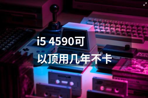 i5 4590可以顶用几年不卡-第1张-游戏信息-龙启网