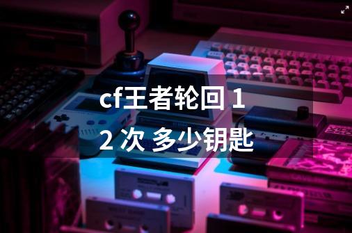 cf王者轮回 12 次 多少钥匙-第1张-游戏信息-龙启网