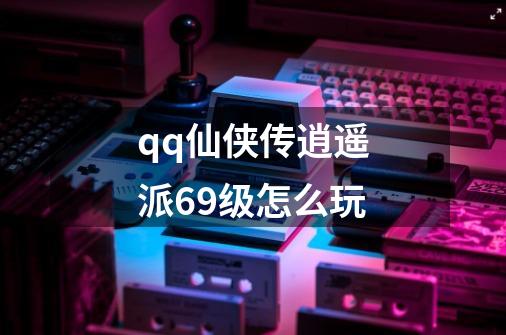 qq仙侠传逍遥派69级怎么玩-第1张-游戏信息-龙启网