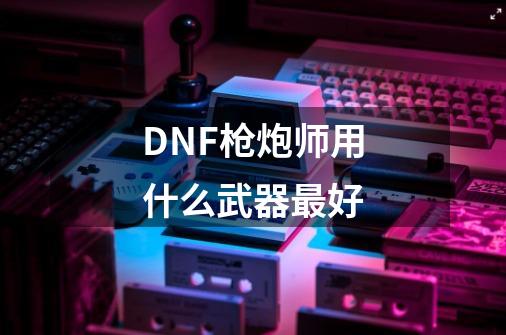 DNF枪炮师用什么武器最好-第1张-游戏信息-龙启网