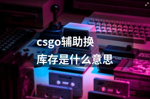 csgo辅助换库存是什么意思-第1张-游戏信息-龙启网