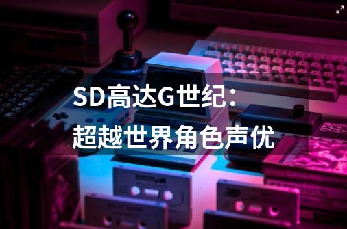 SD高达G世纪：超越世界角色声优-第1张-游戏信息-龙启网