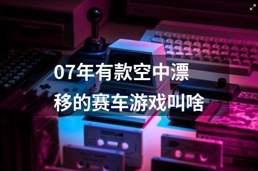 07年有款空中漂移的赛车游戏叫啥-第1张-游戏信息-龙启网