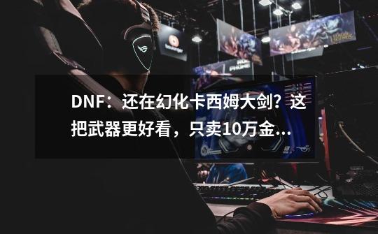 DNF：还在幻化卡西姆大剑？这把武器更好看，只卖10万金币！-第1张-游戏信息-龙启网