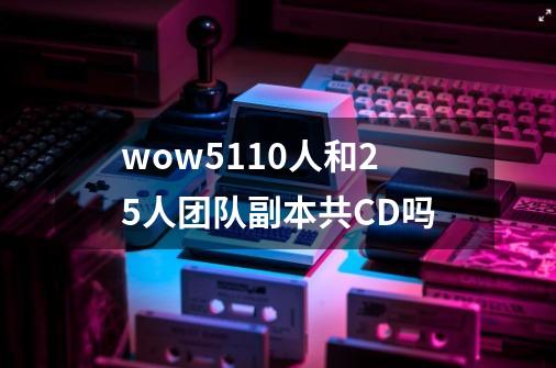 wow5.110人和25人团队副本共CD吗-第1张-游戏信息-龙启网