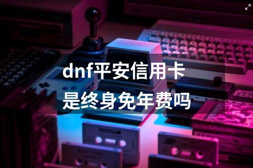 dnf平安信用卡是终身免年费吗-第1张-游戏信息-龙启网