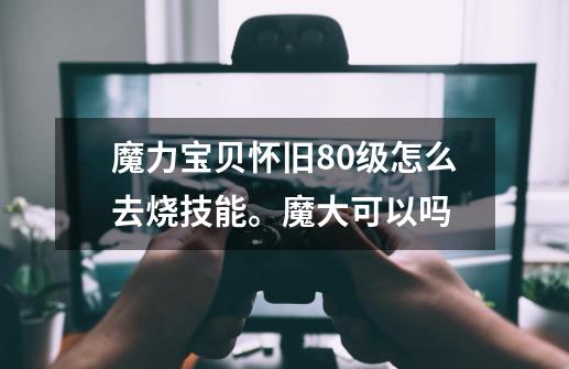 魔力宝贝怀旧80级怎么去烧技能。魔大可以吗-第1张-游戏信息-龙启网