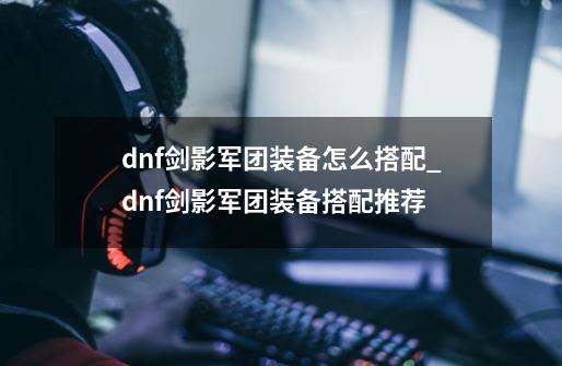 dnf剑影军团装备怎么搭配_dnf剑影军团装备搭配推荐-第1张-游戏信息-龙启网