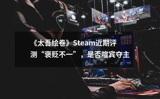 《太吾绘卷》Steam近期评测“褒贬不一”，是否喧宾夺主-第1张-游戏信息-龙启网