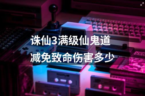 诛仙3满级仙鬼道减免致命伤害多少-第1张-游戏信息-龙启网