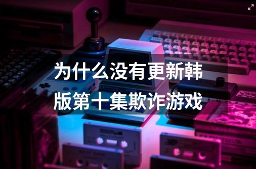 为什么没有更新韩版第十集欺诈游戏-第1张-游戏信息-龙启网