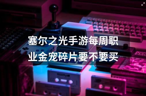 塞尔之光手游每周职业金宠碎片要不要买-第1张-游戏信息-龙启网