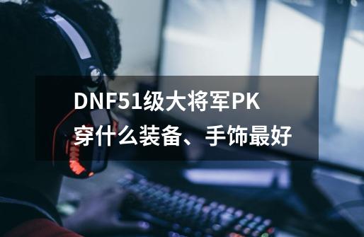 DNF51级大将军PK穿什么装备、手饰最好-第1张-游戏信息-龙启网