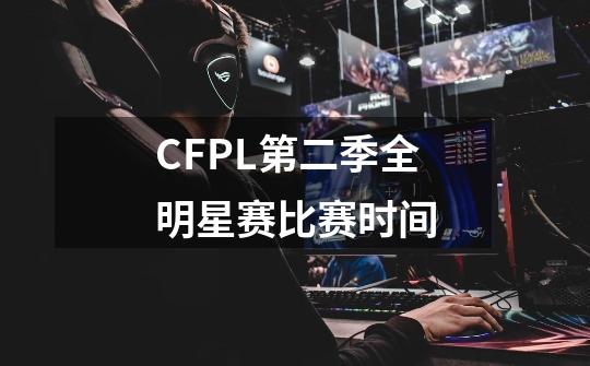 CFPL第二季全明星赛比赛时间-第1张-游戏信息-龙启网