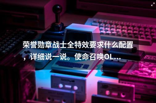 荣誉勋章战士全特效要求什么配置，详细说一说。使命召唤OL也是-第1张-游戏信息-龙启网