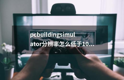 pcbuildingsimulator分辨率怎么低于1024x768-第1张-游戏信息-龙启网