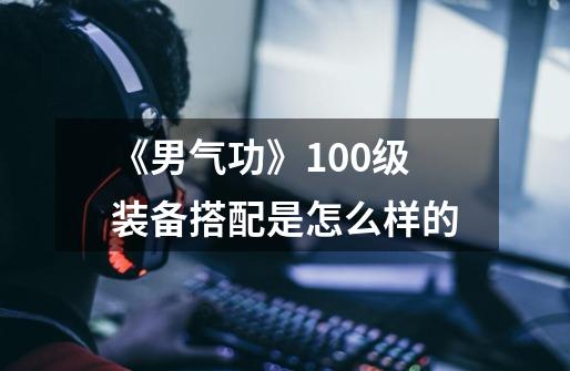 《男气功》100级装备搭配是怎么样的-第1张-游戏信息-龙启网